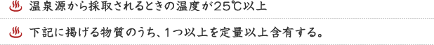 １．温泉源から採取されるときの温度が25℃以上　２．下記に掲げる物質のうち、１つ以上を定量以上含有する。