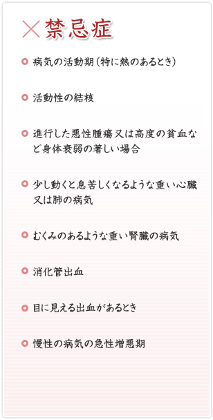 [禁忌症]病気の活動期（特に熱のあるとき）／活動性の結核／進行した悪性腫瘍又は高度の貧血など身体衰弱の著しい場合／少し動くと息苦しくなるような重い心臓又は肺の病気／むくみのあるような重い腎臓の病気／消化管出血／目に見える出血があるとき／慢性の病気の急性増悪期